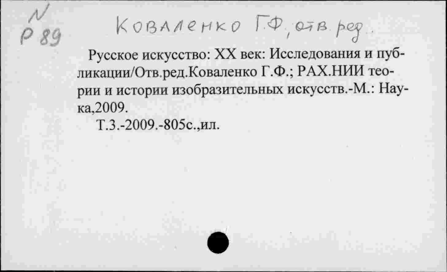 ﻿Р!}
КовЛЛгнкР Г~<Р ( о* в ре» .
Русское искусство: XX век: Исследования и пуб-ликации/Отв.ред.Коваленко Г.Ф.; РАХ.НИИ теории и истории изобразительных искусств.-М.: Нау-ка,2009.
Т.З.-2009.-805с.,ил.